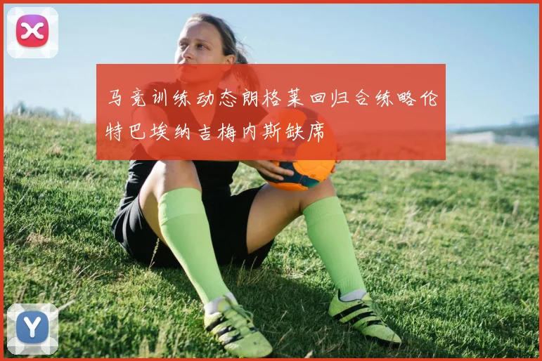 马竞训练动态朗格莱回归合练略伦特巴埃纳吉梅内斯缺席