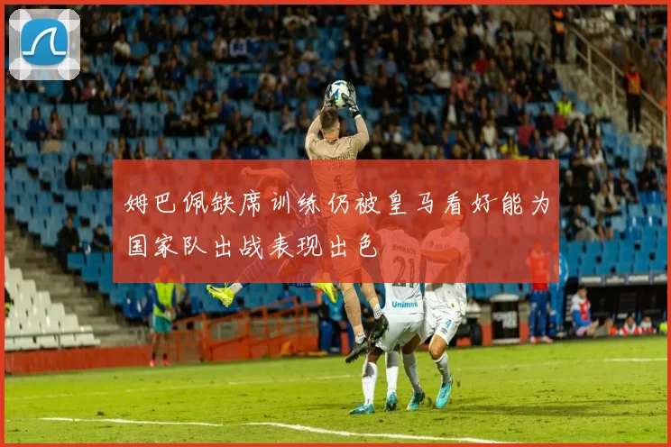 姆巴佩缺席训练仍被皇马看好能为国家队出战表现出色