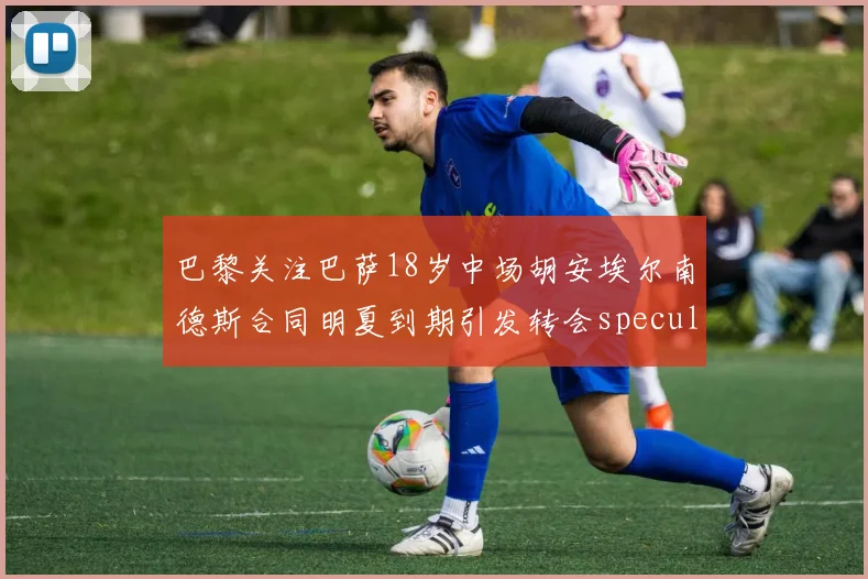 巴黎关注巴萨18岁中场胡安埃尔南德斯合同明夏到期引发转会speculation