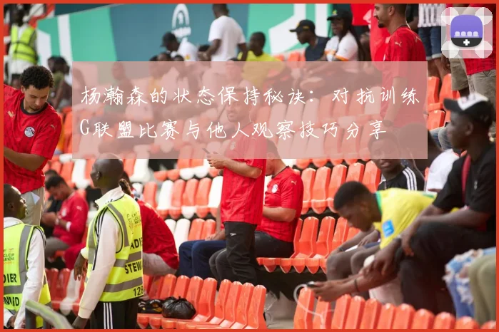 杨瀚森的状态保持秘诀：对抗训练G联盟比赛与他人观察技巧分享