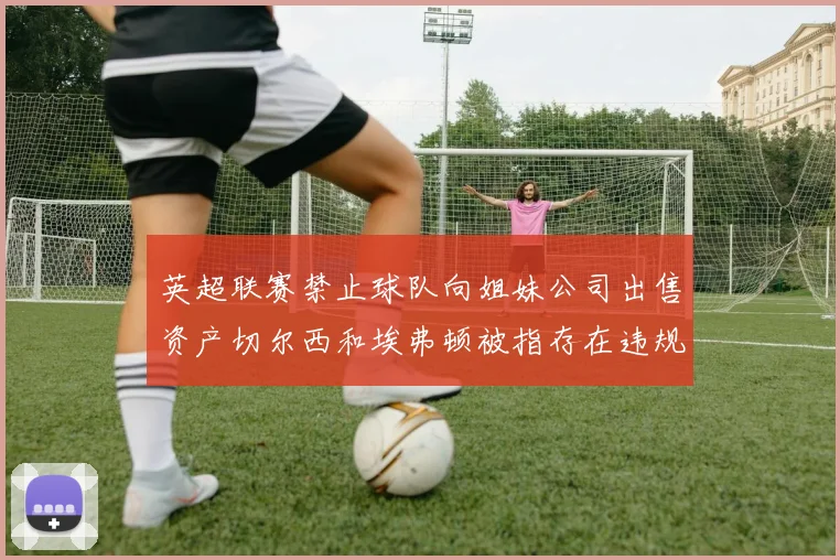 英超联赛禁止球队向姐妹公司出售资产切尔西和埃弗顿被指存在违规行为