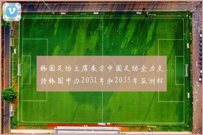 韩国足协主席表示中国足协全力支持韩国申办2031年和2035年亚洲杯赛事