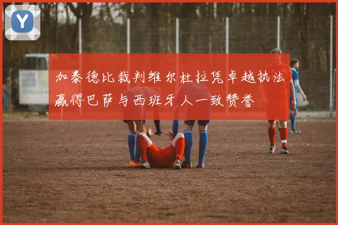 加泰德比裁判维尔杜拉凭卓越执法赢得巴萨与西班牙人一致赞誉