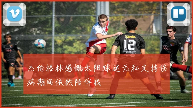 杰伦格林感慨太阳球迷无私支持伤病期间依然陪伴我