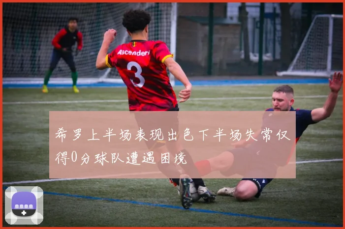 希罗上半场表现出色下半场失常仅得0分球队遭遇困境