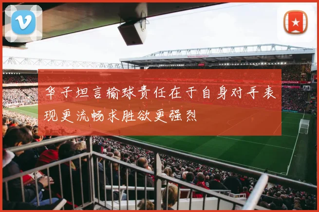 华子坦言输球责任在于自身对手表现更流畅求胜欲更强烈