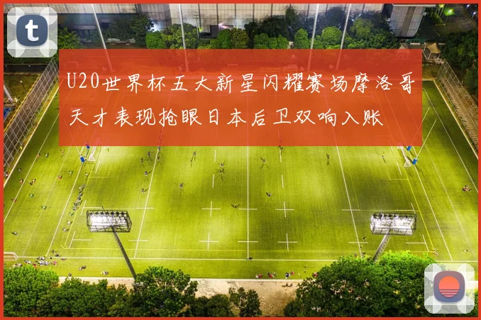 U20世界杯五大新星闪耀赛场摩洛哥天才表现抢眼日本后卫双响入账