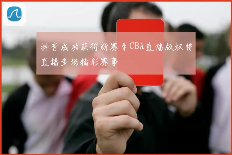 抖音成功获得新赛季CBA直播版权将直播多场精彩赛事