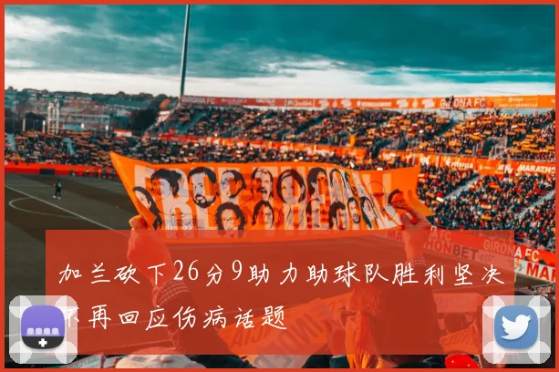 加兰砍下26分9助力助球队胜利坚决不再回应伤病话题