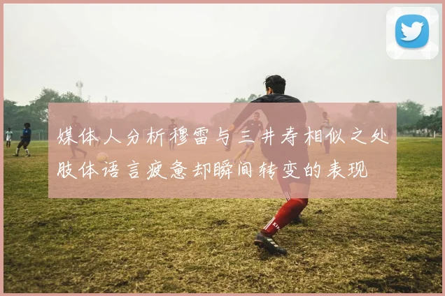媒体人分析穆雷与三井寿相似之处肢体语言疲惫却瞬间转变的表现