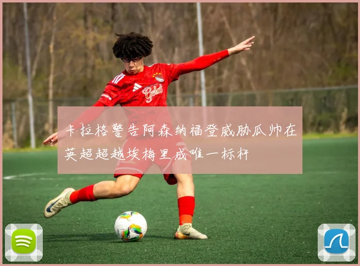 卡拉格警告阿森纳福登威胁瓜帅在英超超越埃梅里成唯一标杆