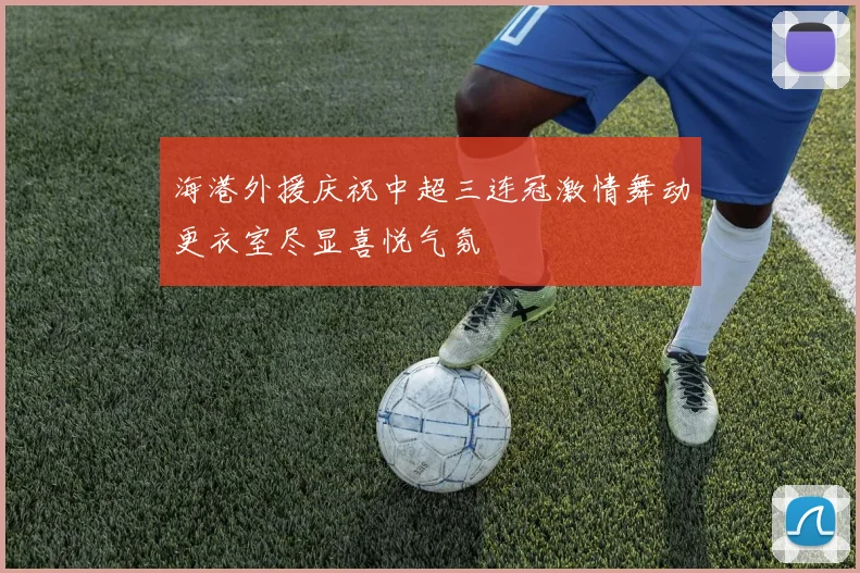海港外援庆祝中超三连冠激情舞动更衣室尽显喜悦气氛