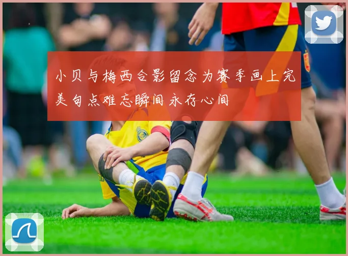 小贝与梅西合影留念为赛季画上完美句点难忘瞬间永存心间