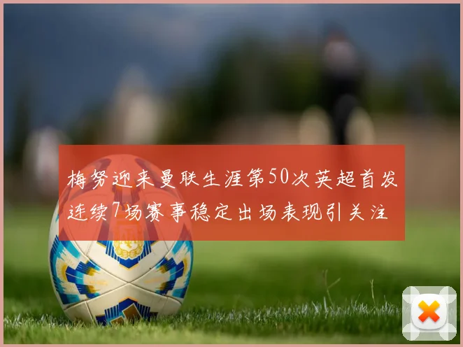 梅努迎来曼联生涯第50次英超首发连续7场赛事稳定出场表现引关注