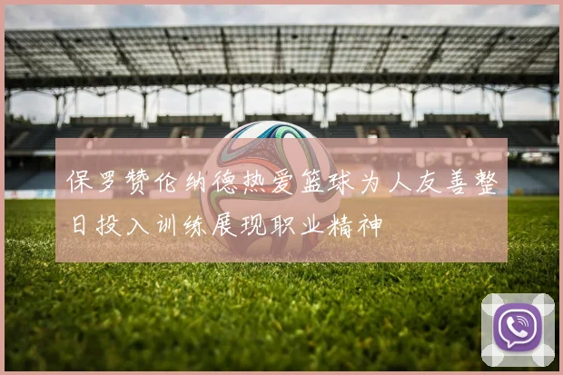 保罗赞伦纳德热爱篮球为人友善整日投入训练展现职业精神