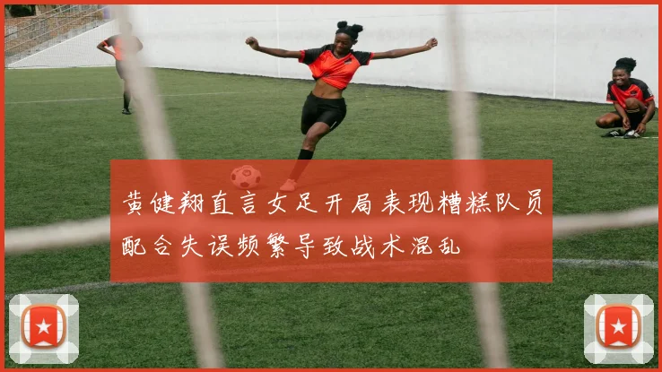 黄健翔直言女足开局表现糟糕队员配合失误频繁导致战术混乱