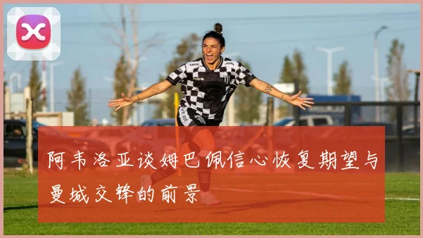 阿韦洛亚谈姆巴佩信心恢复期望与曼城交锋的前景