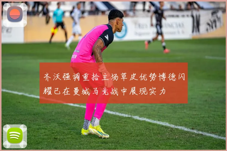 齐沃强调重拾主场草皮优势博德闪耀已在曼城马竞战中展现实力