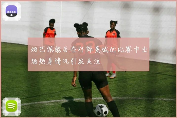 姆巴佩能否在对阵曼城的比赛中出场热身情况引发关注