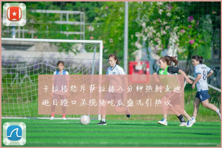卡拉格怒斥萨拉赫八分钟热刺麦迪逊目瞪口呆现场吃瓜盛况引热议