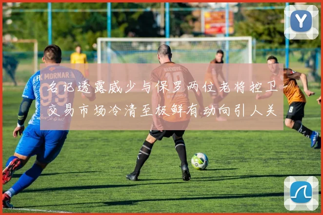 名记透露威少与保罗两位老将控卫交易市场冷清至极鲜有动向引人关注