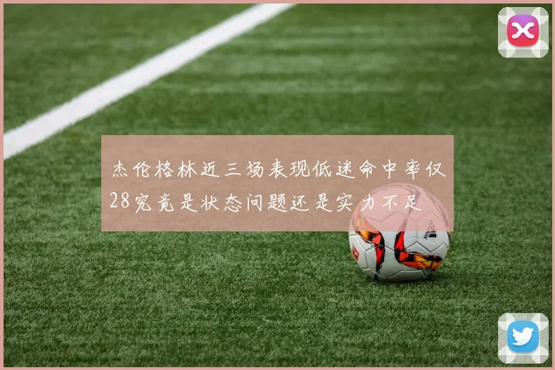 杰伦格林近三场表现低迷命中率仅28究竟是状态问题还是实力不足