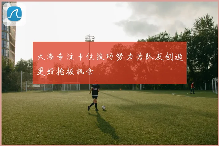 大洛专注卡位技巧努力为队友创造更好抢板机会
