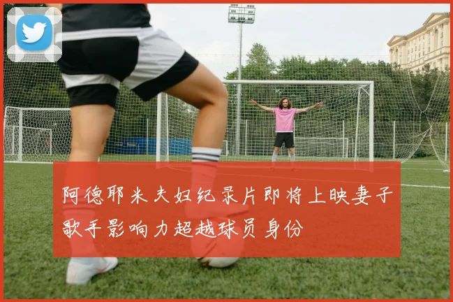 阿德耶米夫妇纪录片即将上映妻子歌手影响力超越球员身份