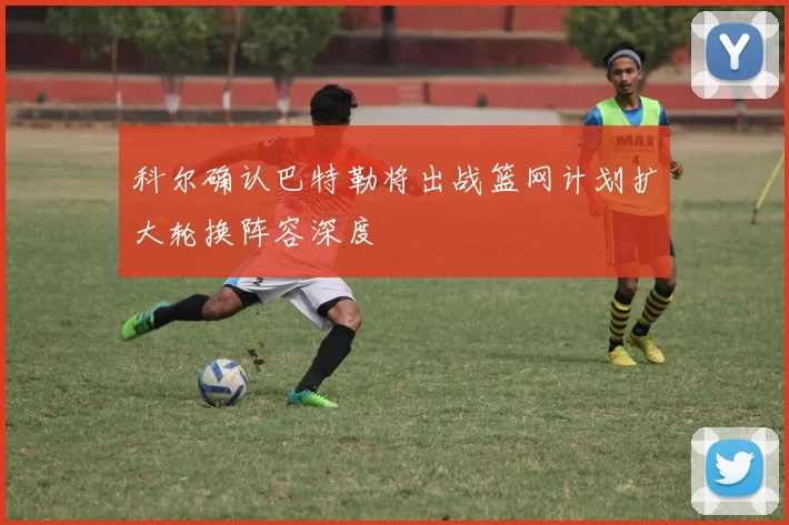 科尔确认巴特勒将出战篮网计划扩大轮换阵容深度
