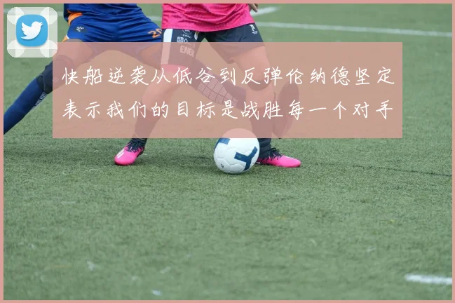 快船逆袭从低谷到反弹伦纳德坚定表示我们的目标是战胜每一个对手