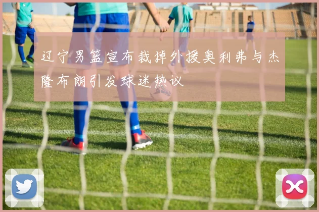 辽宁男篮宣布裁掉外援奥利弗与杰隆布朗引发球迷热议