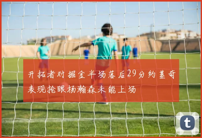 开拓者对掘金半场落后29分约基奇表现抢眼杨瀚森未能上场