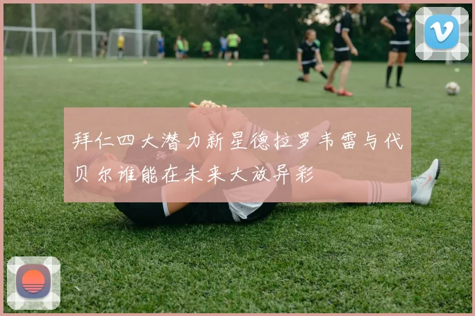 拜仁四大潜力新星德拉罗韦雷与代贝尔谁能在未来大放异彩
