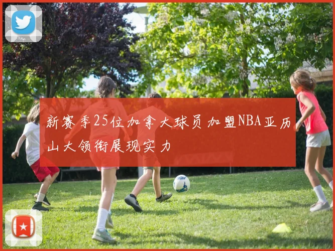 新赛季25位加拿大球员加盟NBA亚历山大领衔展现实力