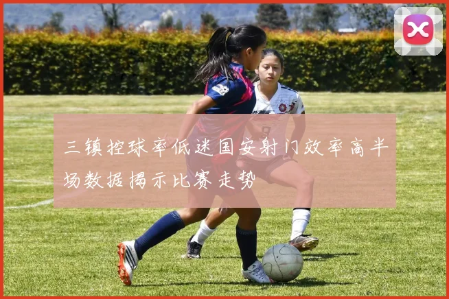 三镇控球率低迷国安射门效率高半场数据揭示比赛走势