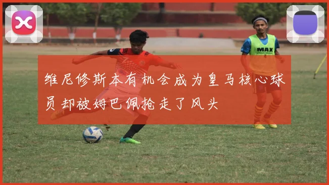 维尼修斯本有机会成为皇马核心球员却被姆巴佩抢走了风头