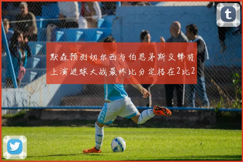 默森预测切尔西与伯恩茅斯交锋将上演进球大战最终比分定格在2比2